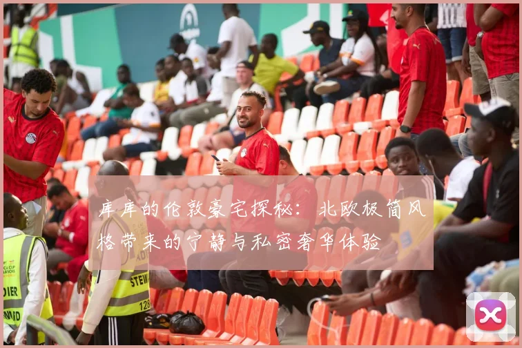 库库的伦敦豪宅探秘：北欧极简风格带来的宁静与私密奢华体验