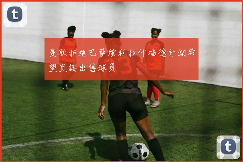 曼联拒绝巴萨续租拉什福德计划希望直接出售球员