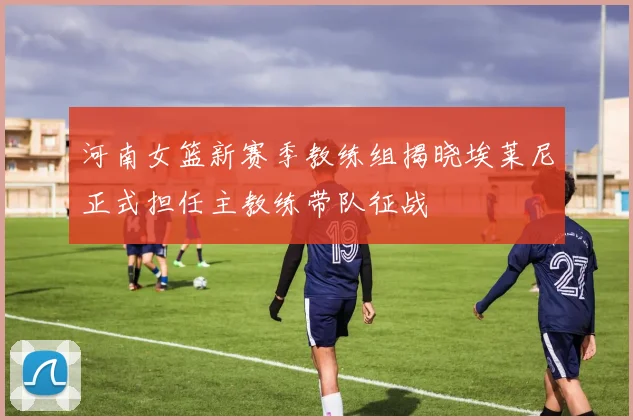 河南女篮新赛季教练组揭晓埃莱尼正式担任主教练带队征战
