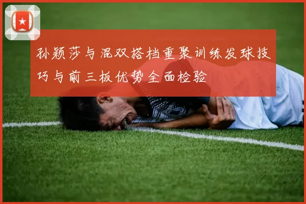 孙颖莎与混双搭档重聚训练发球技巧与前三板优势全面检验