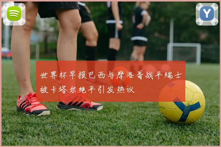 世界杯早报巴西与摩洛哥战平瑞士被卡塔尔绝平引发热议