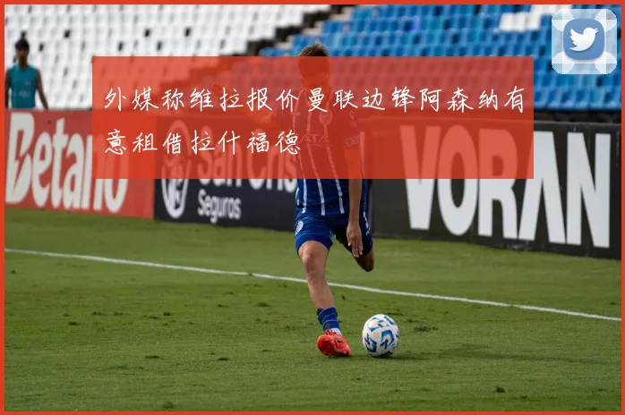 外媒称维拉报价曼联边锋阿森纳有意租借拉什福德
