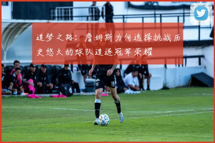 追梦之路：詹姆斯为何选择挑战历史悠久的球队追逐冠军荣耀