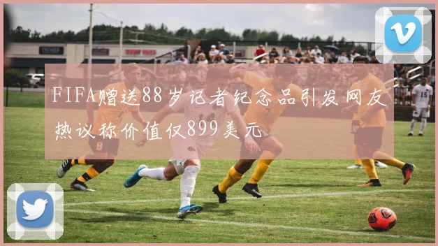 FIFA赠送88岁记者纪念品引发网友热议称价值仅899美元