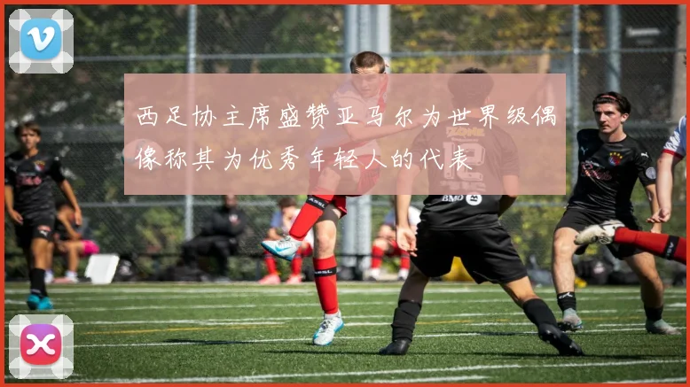 西足协主席盛赞亚马尔为世界级偶像称其为优秀年轻人的代表