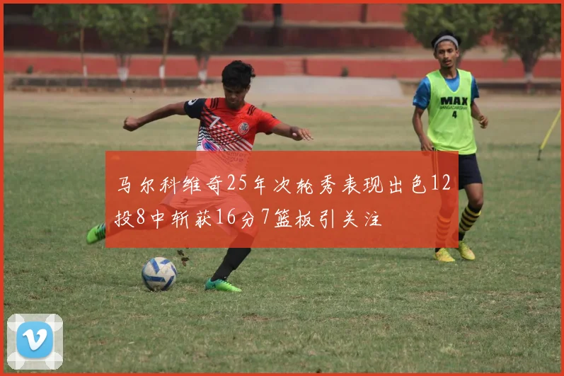 马尔科维奇25年次轮秀表现出色12投8中斩获16分7篮板引关注