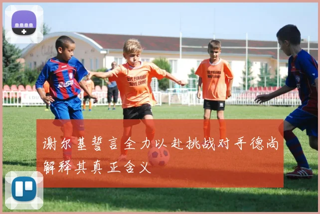谢尔基誓言全力以赴挑战对手德尚解释其真正含义
