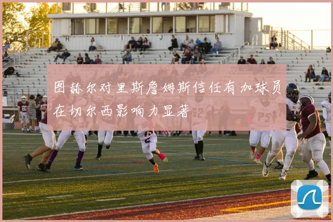 图赫尔对里斯詹姆斯信任有加球员在切尔西影响力显著