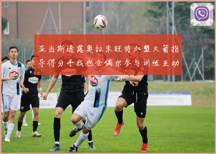亚当斯透露奥拉朱旺将加盟火箭指导得分手我也会偶尔参与训练互动