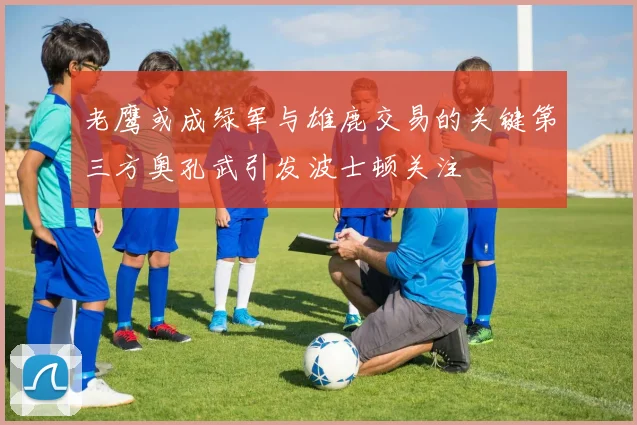 老鹰或成绿军与雄鹿交易的关键第三方奥孔武引发波士顿关注