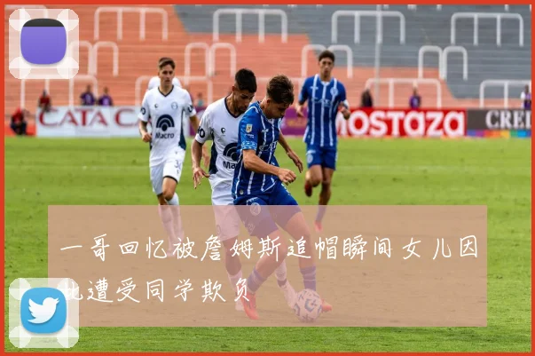 一哥回忆被詹姆斯追帽瞬间女儿因此遭受同学欺负